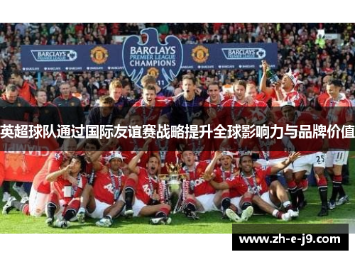 英超球队通过国际友谊赛战略提升全球影响力与品牌价值 英超球队通过国际友谊赛战略提升全球影响力与品牌价值