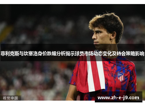 菲利克斯与坎塞洛身价跌幅分析揭示球员市场动态变化及转会策略影响
