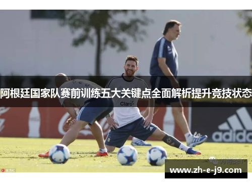 阿根廷国家队赛前训练五大关键点全面解析提升竞技状态 阿根廷国家队赛前训练五大关键点全面解析提升竞技状态