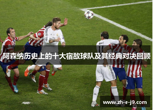 阿森纳历史上的十大宿敌球队及其经典对决回顾