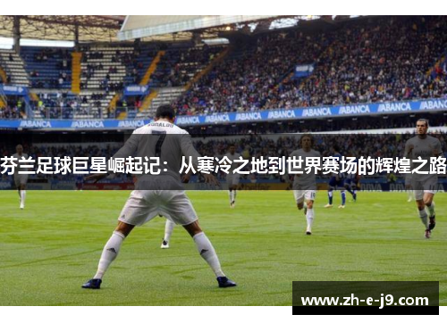 芬兰足球巨星崛起记：从寒冷之地到世界赛场的辉煌之路