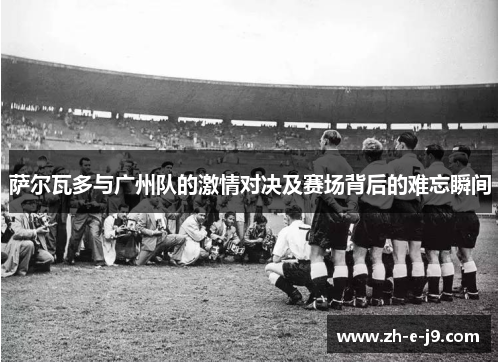 萨尔瓦多与广州队的激情对决及赛场背后的难忘瞬间 萨尔瓦多与广州队的激情对决及赛场背后的难忘瞬间