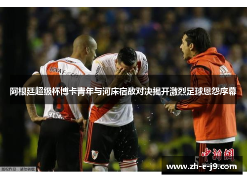 阿根廷超级杯博卡青年与河床宿敌对决揭开激烈足球恩怨序幕 阿根廷超级杯博卡青年与河床宿敌对决揭开激烈足球恩怨序幕