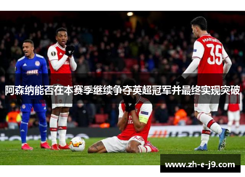 阿森纳能否在本赛季继续争夺英超冠军并最终实现突破 阿森纳能否在本赛季继续争夺英超冠军并最终实现突破
